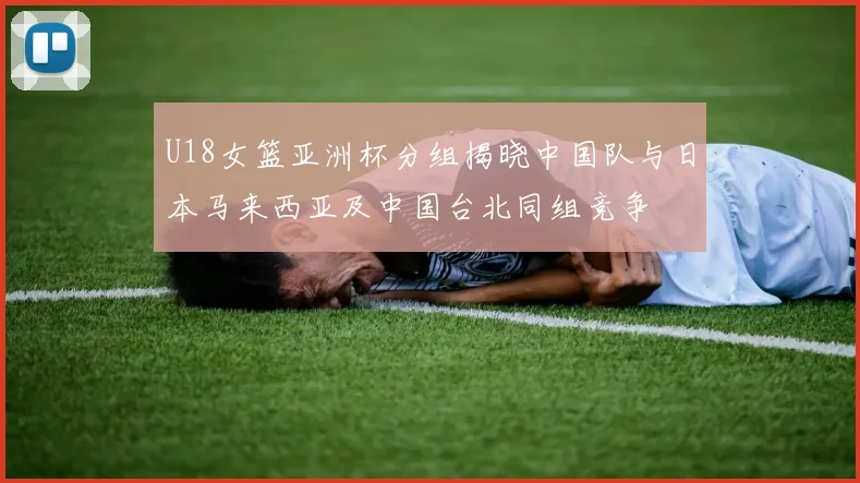 U18女篮亚洲杯分组揭晓中国队与日本马来西亚及中国台北同组竞争