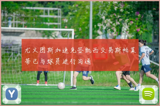 尤文图斯加速免签凯西交易斯帕莱蒂已与球员进行沟通