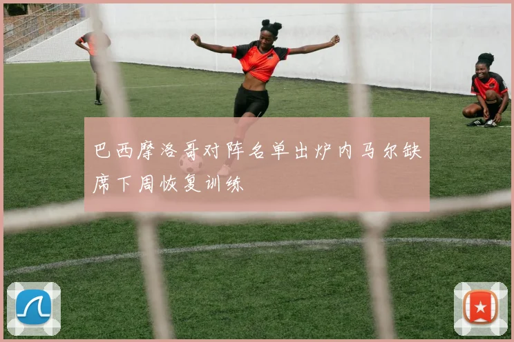巴西摩洛哥对阵名单出炉内马尔缺席下周恢复训练