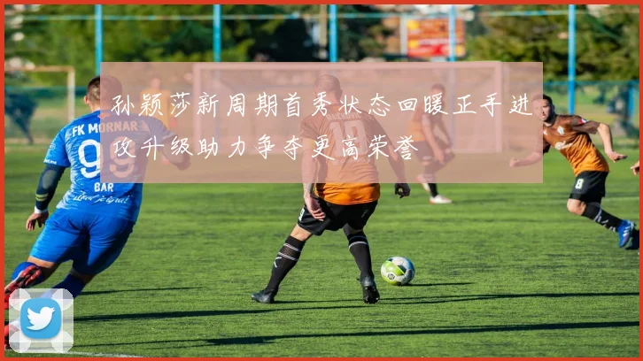 孙颖莎新周期首秀状态回暖正手进攻升级助力争夺更高荣誉
