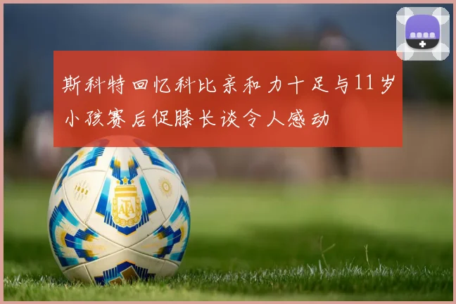 斯科特回忆科比亲和力十足与11岁小孩赛后促膝长谈令人感动