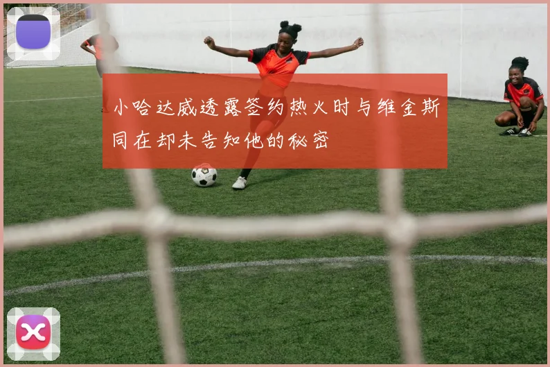小哈达威透露签约热火时与维金斯同在却未告知他的秘密