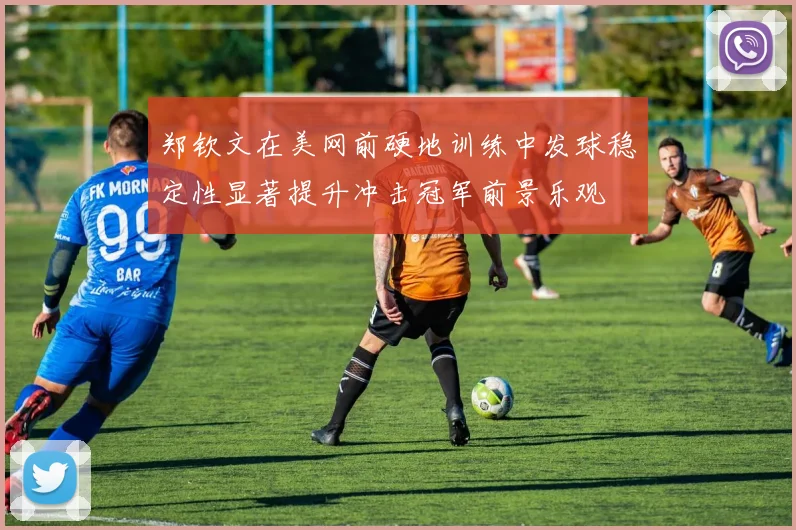 郑钦文在美网前硬地训练中发球稳定性显著提升冲击冠军前景乐观