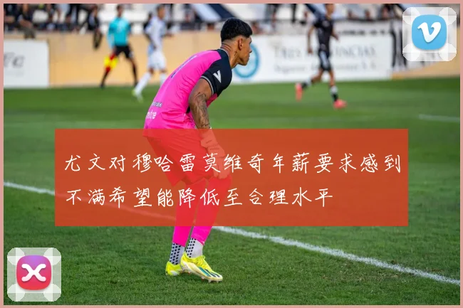 尤文对穆哈雷莫维奇年薪要求感到不满希望能降低至合理水平