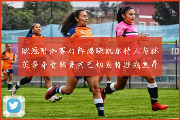 欧冠附加赛对阵揭晓凯尔特人与林茨争夺晋级费内巴切或将迎战里昂