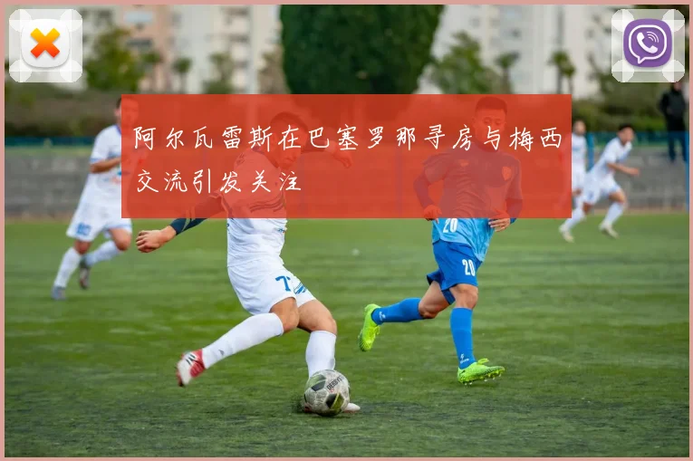 阿尔瓦雷斯在巴塞罗那寻房与梅西交流引发关注