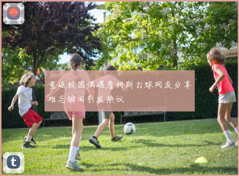 重返校园偶遇詹姆斯打球网友分享难忘瞬间引发热议