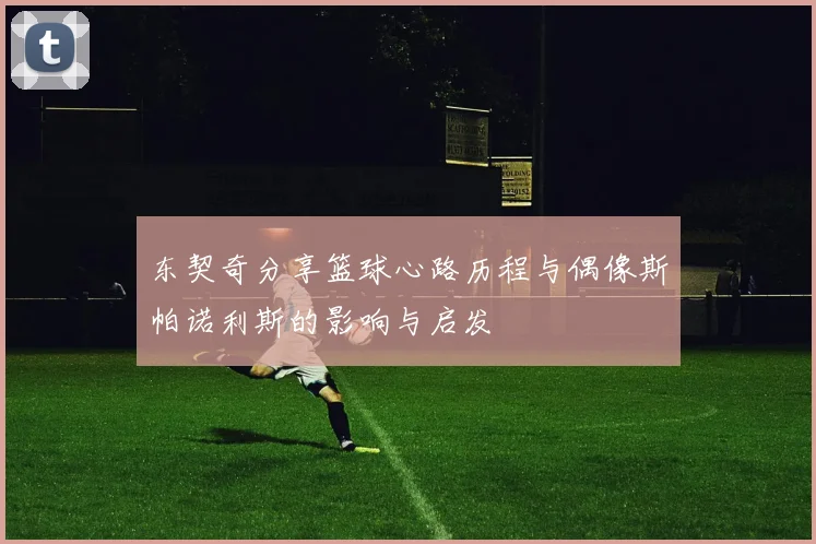 东契奇分享篮球心路历程与偶像斯帕诺利斯的影响与启发