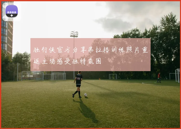 独行侠官方分享弗拉格训练照片重返主场感受独特氛围