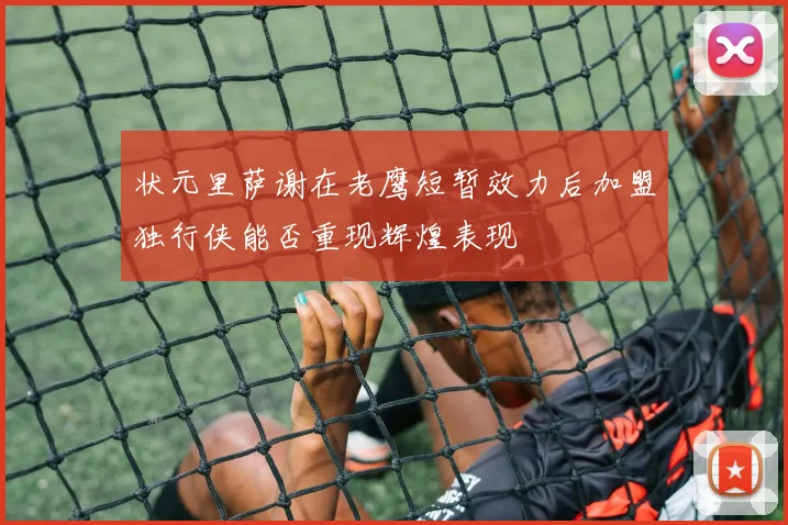 状元里萨谢在老鹰短暂效力后加盟独行侠能否重现辉煌表现
